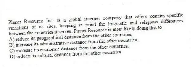 Planet Resource Inc. is a global internet company that offers country-specific variations of its sites, keeping in mind the linguistic and religious differences between the countries it serves. Planet Resource is most likely doing this to
A) reduce its geographical distance from the other countries.
B) increase its administrative distance from the other countries.
C) increase its economic distance from the other countries.
D) reduce its cultural distance from the other countries.