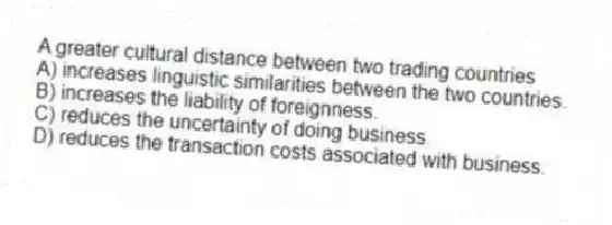 A greater cultural distance between two trading countries
A) increases linguistic similarities between the two countries.
B) increases the liability of foreignness.
C) reduces the uncertainty of doing business.
D) reduces the transaction costs associated with business.
