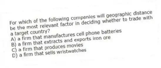 For which of the following companies will geographic distance be the most relevant factor in deciding whether to trade with a target country?
A) a firm that manufactures cell phone batteries
B) a firm that extracts and exports iron ore
C) a firm that produces movies
D) a firm that sells wristwatches