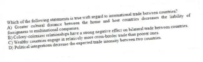 Which of the following statements is true with regard to international trade between countries?
A) Greater cultural distance between the home and host countries decreases the liability of foreignness to multinational companies.
B) Colony-colonizer relationships have a strong negative effect on bilateral trade between countries.
C) Wealthy countries engage in relatively more cross-border trade than poorer ones.
D) Political integrations decrease the expected trade intensity between two countries.