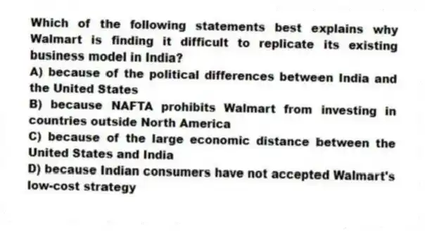Which of the following statements best explains why Walmart is finding it difficult to replicate its existing business model in India?
A) because of the political differences between India and the United States
B) because NAFTA prohibits Walmart from investing in countries outside North America
C) because of the large economic distance between the United States and India
D) because Indian consumers have not accepted Walmart's low-cost strategy