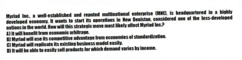 Myriad Inc., a well-established and reputed multinational enterprise (MNE), is headquartered in a highly developed economy. It wants to start its operations in New Denistan, considered one of the less-developed nations in the world. How will this strategic move most likely affect Myriad Inc.?
A) It will benefit from economic arbitrage.
B) Myriad will use its competitive advantage from economies of standardization.
C) Myriad will replicate its existing business model easily.
D) It will be able to easily sell products for which demand varies by income.