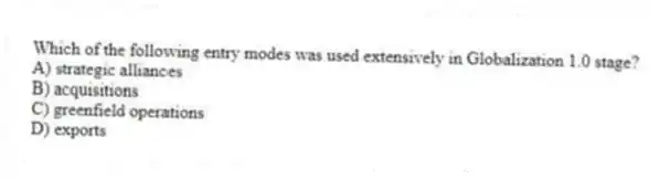 Which of the following entry modes was used extensively in Globalization 1.0 stage?
A) strategic alliances
B) acquisitions
C) greenfield operations
D) exports