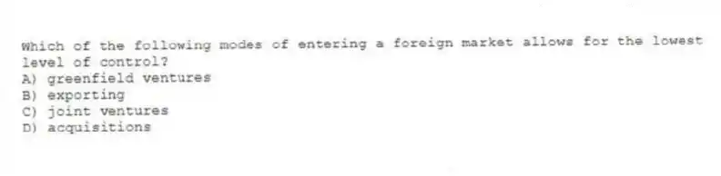 Which of the following modes of entering a foreign market allows for the lowest level of control?
A) greenfield ventures
B) exporting
C) joint ventures
D) acquisitions