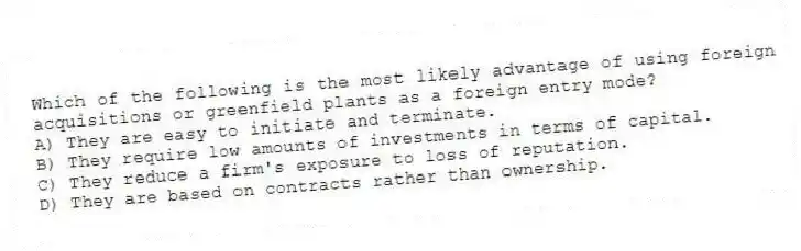 Which of the following is the most likely advantage of using foreign acquisitions or greenfield plants as a foreign entry mode?
A) They are easy to initiate and terminate.
B) They require low amounts of investments in terms of capital.
C) They reduce a firm's exposure to loss of reputation.
D) They are based on contracts rather than ownership.