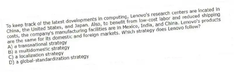 To keep track of the latest developments in computing, Lenovo's research centers are located in China, the United States, and Japan. Also, to benefit from low-cost labor and reduced shipping costs, the company's manufacturing facilities are in Mexico, India, and China. Lenovo's products are the same for its domestic and foreign markets. Which strategy does Lenovo follow?
A) a transnational strategy
B) a multidomestic strategy
C) a localization strategy
D) a global-standardization strategy