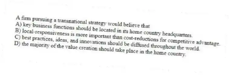 A firm pursuing a transnational strategy would believe that
A) key business functions should be located in its home country headquarters.
B) local-responsiveness is more important than cost-reductions for competitive advantage.
C) best practices, ideas, and innovations should be diffused throughout the world.
D) the majority of the value creation should take place in the home country.