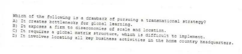Which of the following is a drawback of pursuing a transnational strategy?
A) It creates bottlenecks for global learning.
B) It exposes a firm to diseconomies of scale and location.
C) It requires a global matrix structure, which is difficult to implement.
D) It involves locating all key business activities in the home country headquarters.