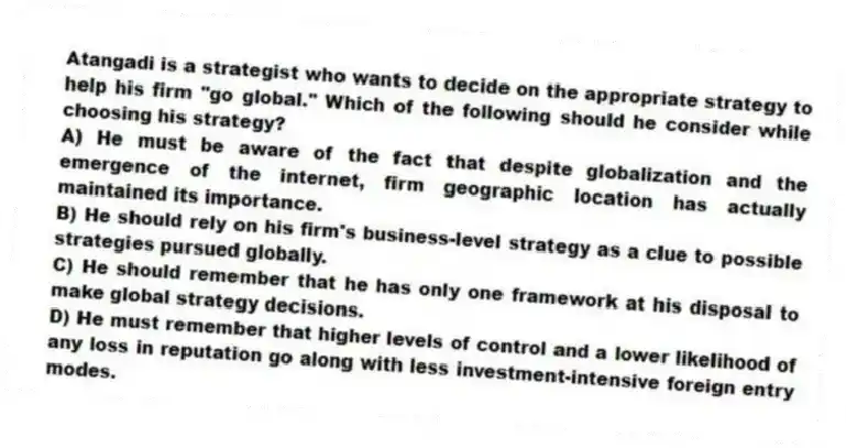Atangadi is a strategist who wants to decide on the appropriate strategy to help his firm "go global." Which of the following should he consider while choosing his strategy?
A) He must be aware of the fact that despite globalization and the emergence of the internet, firm geographic location has actually maintained its importance.
B) He should rely on his firm's business-level strategy as a clue to possible strategies pursued globally.
C) He should remember that he has only one framework at his disposal to make global strategy decisions.
D) He must remember that higher levels of control and a lower likelihood of any loss in reputation go along with less investment-intensive foreign entry modes.