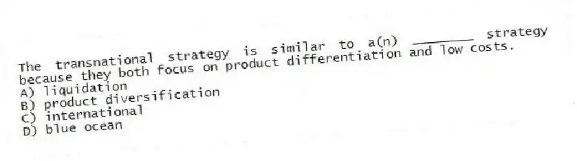 The transnational strategy is similar to a(n) ________ strategy because they both focus on product differentiation and low costs.
A) liquidation
B) product diversification
C) international
D) blue ocean
