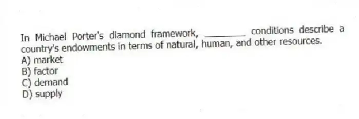 In Michael Porter's diamond framework, ________ conditions describe a country's endowments in terms of natural, human, and other resources.
A) market
B) factor
C) demand
D) supply