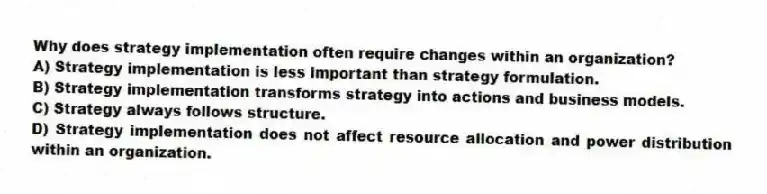 Why does strategy implementation often require changes within an organization?
A) Strategy implementation is less important than strategy formulation.
B) Strategy implementation transforms strategy into actions and business models.
C) Strategy always follows structure.
D) Strategy implementation does not affect resource allocation and power distribution within an organization.