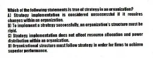 Which of the following statements is true of strategy in an organization?
A) Strategy implementation is considered unsuccessful if it requires changes within an organization.
B) To implement a strategy successfully, an organization's structure must be rigid.
C) Strategy implementation does not affect resource allocation and power distribution within an organization.
D) Organizational structure must follow strategy in order for firms to achieve superior performance.