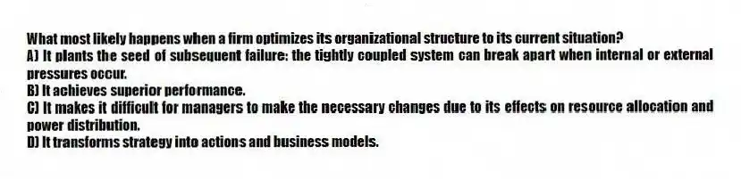 What most likely happens when a firm optimizes its organizational structure to its current situation?
A) It plants the seed of subsequent failure: the tightly coupled system can break apart when internal or external pressures occur.
B) It achieves superior performance.
C) It makes it difficult for managers to make the necessary changes due to its effects on resource allocation and power distribution.
D) It transforms strategy into actions and business models.