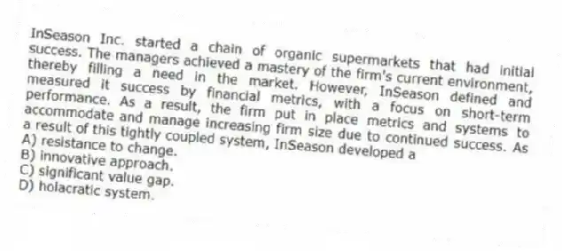 InSeason Inc. started a chain of organic supermarkets that had initial success. The managers achieved a mastery of the firm's current environment, thereby filling a need in the market. However, InSeason defined and measured it success by financial metrics, with a focus on short-term performance. As a result, the firm put in place metrics and systems to accommodate and manage increasing firm size due to continued success. As a result of this tightly coupled system, InSeason developed a
A) resistance to change.
B) innovative approach.
C) significant value gap.
D) holacratic system.