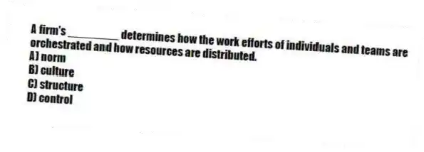 A firm's ________ determines how the work efforts of individuals and teams are orchestrated and how resources are distributed.
A) norm
B) culture
C) structure
D) control