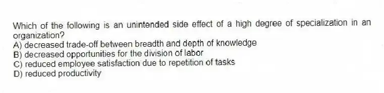Which of the following is an unintended side effect of a high degree of specialization in an organization?
A) decreased trade-off between breadth and depth of knowledge
B) decreased opportunities for the division of labor
C) reduced employee satisfaction due to repetition of tasks
D) reduced productivity