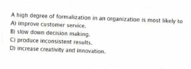 A high degree of formalization in an organization is most likely to
A) improve customer service.
B) slow down decision making.
C) produce inconsistent results.
D) increase creativity and innovation.