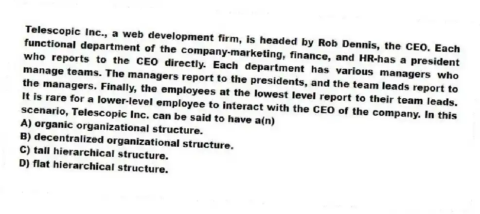 Telescopic Inc., a web development firm, is headed by Rob Dennis, the CEO. Each functional department of the company-marketing, finance, and HR-has a president who reports to the CEO directly. Each department has various managers who manage teams. The managers report to the presidents, and the team leads report to the managers. Finally, the employees at the lowest level report to their team leads. It is rare for a lower-level employee to interact with the CEO of the company. In this scenario, Telescopic Inc. can be said to have a(n)
A) organic organizational structure.
B) decentralized organizational structure.
C) tall hierarchical structure.
D) flat hierarchical structure.