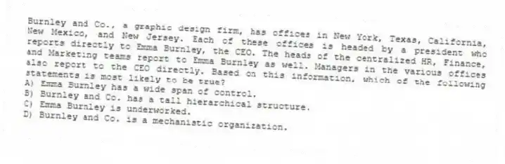 Burnley and Co., a graphic design firm, has offices in New York, Texas, California, New Mexico, and New Jersey. Each of these offices is headed by a president who reports directly to Emma Burnley, the CEO. The heads of the centralized HR, Finance, and Marketing teams report to Emma Burnley as well. Managers in the various offices also report to the CEO directly. Based on this information, which of the following statements is most likely to be true?
A) Emma Burnley has a wide span of control.
B) Burnley and Co. has a tall hierarchical structure.
C) Emma Burnley is underworked.
D) Burnley and Co. is a mechanistic organization.