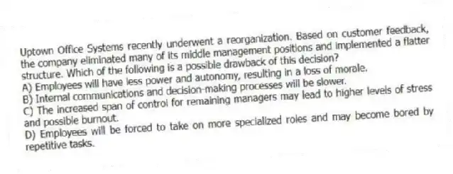 Uptown Office Systems recently underwent a reorganization. Based on customer feedback, the company eliminated many of its middle management positions and implemented a flatter structure. Which of the following is a possible drawback of this decision?
A) Employees will have less power and autonomy, resulting in a loss of morale.
B) Internal communications and decision-making processes will be slower.
C) The increased span of control for remaining managers may lead to higher levels of stress and possible burnout.
D) Employees will be forced to take on more specialized roles and may become bored by repetitive tasks.