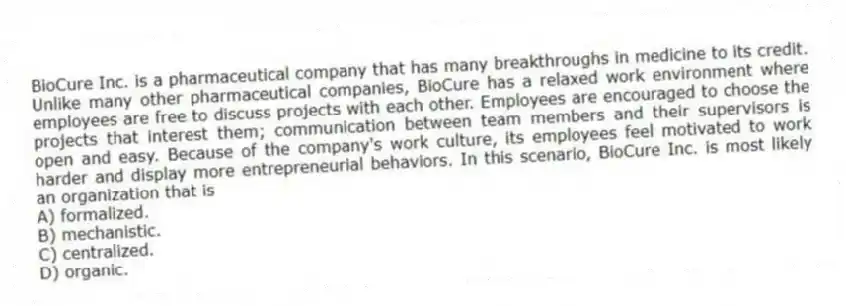 BioCure Inc. is a pharmaceutical company that has many breakthroughs in medicine to its credit. Unlike many other pharmaceutical companies, BioCure has a relaxed work environment where employees are free to discuss projects with each other. Employees are encouraged to choose the projects that interest them; communication between team members and their supervisors is open and easy. Because of the company's work culture, its employees feel motivated to work harder and display more entrepreneurial behaviors. In this scenario, BioCure Inc. is most likely an organization that is
A) formalized.
B) mechanistic.
C) centralized.
D) organic.