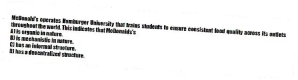 McDonald's operates Hamburger University that trains students to ensure consistent food quality across its outlets throughout the world. This indicates that McDonalds's
A) is organic in nature.
B) is mechanistic in nature.
C) has an informal structure.
D) has a decentralized structure.