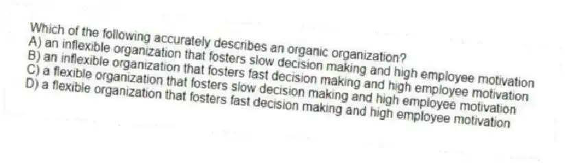 Which of the following accurately describes an organic organization?
A) an inflexible organization that fosters slow decision making and high employee motivation
B) an inflexible organization that fosters fast decision making and high employee motivation
C) a flexible organization that fosters slow decision making and high employee motivation
D) a flexible organization that fosters fast decision making and high employee motivation