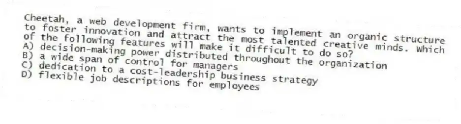 Cheetah, a web development firm, wants to implement an organic structure to foster innovation and attract the most talented creative minds. Which of the following features will make it difficult to do so?
A) decision-making power distributed throughout the organization
B) a wide span of control for managers
C) dedication to a cost-leadership business strategy
D) flexible job descriptions for employees