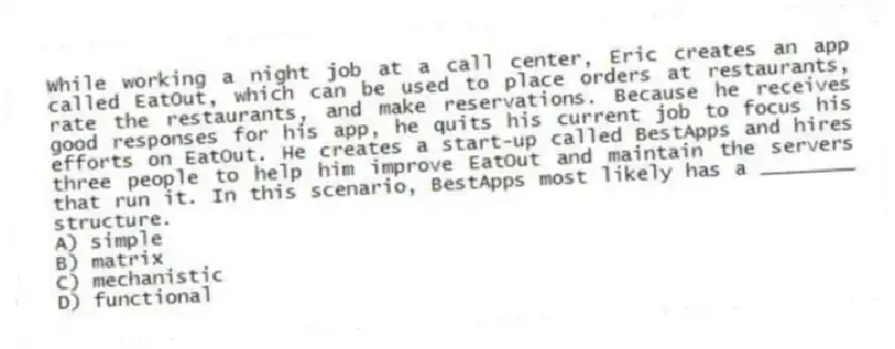 While working a night job at a call center, Eric creates an app called EatOut, which can be used to place orders at restaurants, rate the restaurants, and make reservations. Because he receives good responses for his app, he quits his current job to focus his efforts on EatOut. He creates a start-up called BestApps and hires three people to help him improve EatOut and maintain the servers that run it. In this scenario, BestApps most likely has a ________ structure.
A) simple
B) matrix
C) mechanistic
D) functional