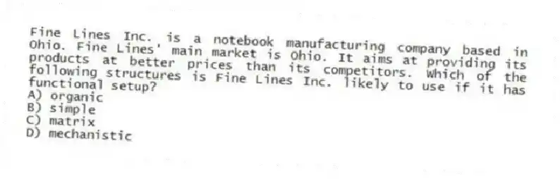 Fine Lines Inc. is a notebook manufacturing company based in Ohio. Fine Lines' main market is Ohio. It aims at providing its products at better prices than its competitors. Which of the following structures is Fine Lines Inc. likely to use if it has functional setup?
A) organic
B) simple
C) matrix
D) mechanistic