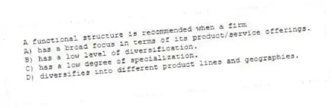 A functional structure is recommended when a firm
A) has a broad focus in terms of its product/service offerings.
B) has a low level of diversification.
C) has a low degree of specialization.
D) diversifies into different product lines and geographies.