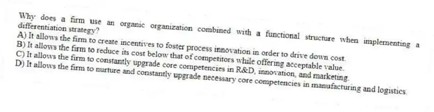 Why does a firm use an organic organization combined with a functional structure when implementing a differentiation strategy?
A) It allows the firm to create incentives to foster process innovation in order to drive down cost.
B) It allows the firm to reduce its cost below that of competitors while offering acceptable value.
C) It allows the firm to constantly upgrade core competencies in R&D, innovation, and marketing.
D) It allows the firm to nurture and constantly upgrade necessary core competencies in manufacturing and logistics.