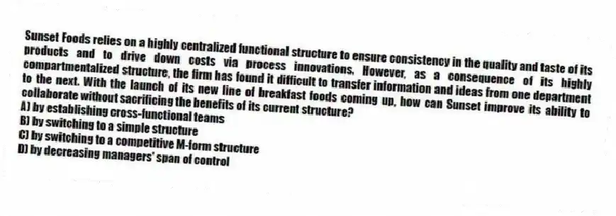 Sunset Foods relies on a highly centralized functional structure to ensure consistency in the quality and taste of its products and to drive down costs via process innovations. However, as a consequence of its highly compartmentalized structure, the firm has found it difficult to transfer information and ideas from one department to the next. With the launch of its new line of breakfast foods coming up, how can Sunset improve its ability to collaborate without sacrificing the benefits of its current structure?
A) by establishing cross-functional teams
B) by switching to a simple structure
C) by switching to a competitive M-form structure
D) by decreasing managers' span of control