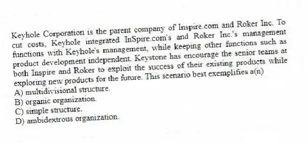 Keyhole Corporation is the parent company of Inspire.com and Roker Inc. To cut costs, Keyhole integrated InSpire.com's and Roker Inc.'s management functions with Keyhole's management, while keeping other functions such as product development independent. Keystone has encourage the senior teams at both Inspire and Roker to exploit the success of their existing products while exploring new products for the future. This scenario best exemplifies a(n)
A) multidivisional structure.
B) organic organization.
C) simple structure.
D) ambidextrous organization.