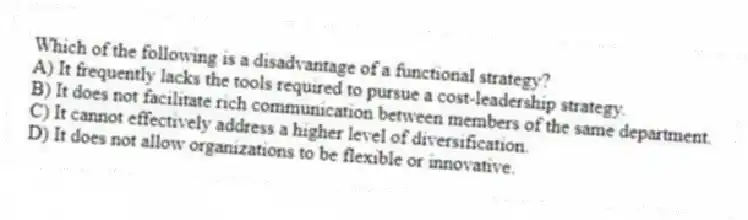 Which of the following is a disadvantage of a functional strategy?
A) It frequently lacks the tools required to pursue a cost-leadership strategy.
B) It does not facilitate rich communication between members of the same department.
C) It cannot effectively address a higher level of diversification.
D) It does not allow organizations to be flexible or innovative.