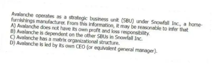 Avalanche operates as a strategic business unit (SBU) under Snowfall Inc., a home-furnishings manufacturer. From this information, it may be reasonable to infer that
A) Avalanche does not have its own profit and loss responsibility.
B) Avalanche is dependent on the other SBUs in Snowfall Inc.
C) Avalanche has a matrix organizational structure.
D) Avalanche is led by its own CEO (or equivalent general manager).