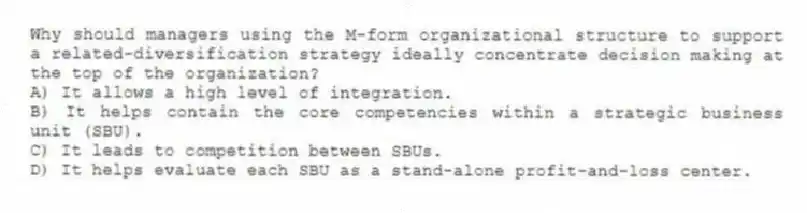 Why should managers using the M-form organizational structure to support a related-diversification strategy ideally concentrate decision making at the top of the organization?
A) It allows a high level of integration.
B) It helps contain the core competencies within a strategic business unit (SBU).
C) It leads to competition between SBUs.
D) It helps evaluate each SBU as a stand-alone profit-and-loss center.