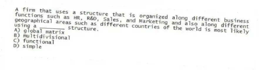 A firm that uses a structure that is organized along different business functions such as HR, R&D, Sales, and Marketing and also along different geographical areas such as different countries of the world is most likely using a ________ structure.
A) global matrix
B) multidivisional
C) functional
D) simple