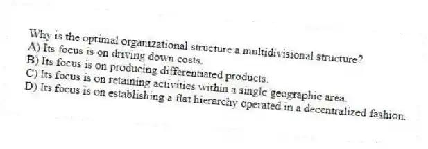 Why is the optimal organizational structure a multidivisional structure?
A) Its focus is on driving down costs.
B) Its focus is on producing differentiated products.
C) Its focus is on retaining activities within a single geographic area.
D) Its focus is on establishing a flat hierarchy operated in a decentralized fashion.