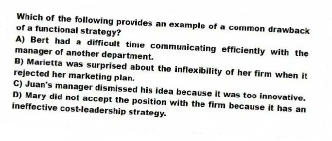 Which of the following provides an example of a common drawback of a functional strategy?
A) Bert had a difficult time communicating efficiently with the manager of another department.
B) Marietta was surprised about the inflexibility of her firm when it rejected her marketing plan.
C) Juan's manager dismissed his idea because it was too innovative.
D) Mary did not accept the position with the firm because it has an ineffective cost-leadership strategy.