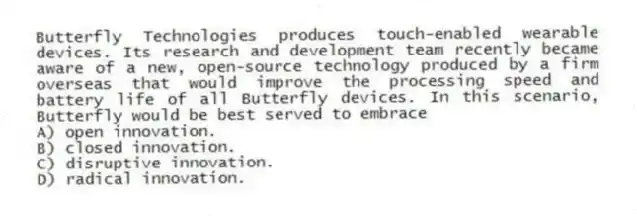 Butterfly Technologies produces touch-enabled wearable devices. Its research and development team recently became aware of a new, open-source technology produced by a firm overseas that would improve the processing speed and battery life of all Butterfly devices. In this scenario, Butterfly would be best served to embrace
A) open innovation.
B) closed innovation.
C) disruptive innovation.
D) radical innovation.