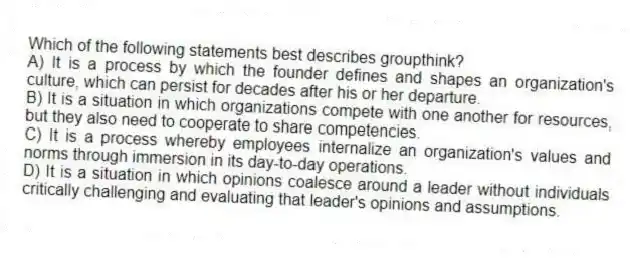 Which of the following statements best describes groupthink?
A) It is a process by which the founder defines and shapes an organization's culture, which can persist for decades after his or her departure.
B) It is a situation in which organizations compete with one another for resources, but they also need to cooperate to share competencies.
C) It is a process whereby employees internalize an organization's values and norms through immersion in its day-to-day operations.
D) It is a situation in which opinions coalesce around a leader without individuals critically challenging and evaluating that leader's opinions and assumptions.