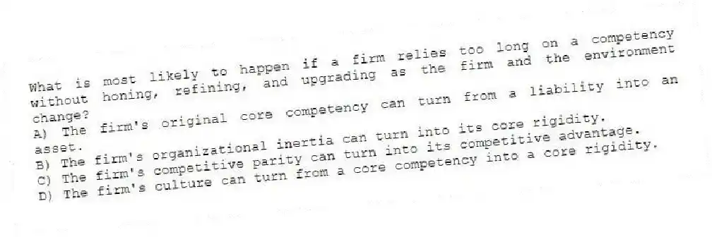 What is most likely to happen if a firm relies too long on a competency without honing, refining, and upgrading as the firm and the environment change?
A) The firm's original core competency can turn from a liability into an asset.
B) The firm's organizational inertia can turn into its core rigidity.
C) The firm's competitive parity can turn into its competitive advantage.
D) The firm's culture can turn from a core competency into a core rigidity.
