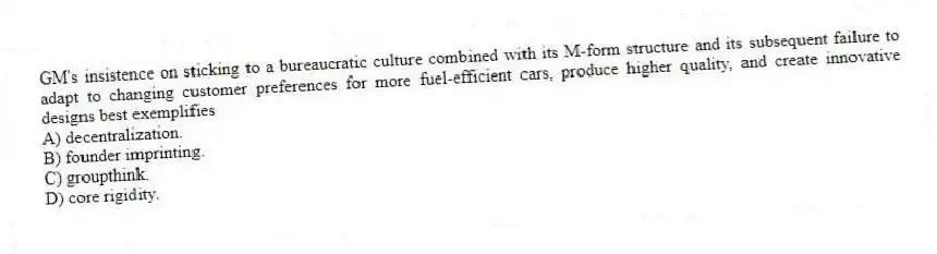 GM's insistence on sticking to a bureaucratic culture combined with its M-form structure and its subsequent failure to adapt to changing customer preferences for more fuel-efficient cars, produce higher quality, and create innovative designs best exemplifies
A) decentralization.
B) founder imprinting.
C) groupthink.
D) core rigidity.