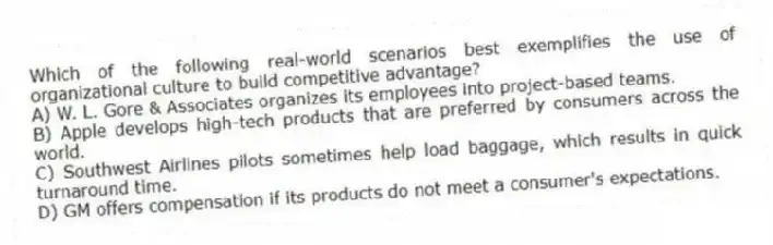 Which of the following real-world scenarios best exemplifies the use of organizational culture to build competitive advantage?
A) W. L. Gore & Associates organizes its employees into project-based teams.
B) Apple develops high-tech products that are preferred by consumers across the world.
C) Southwest Airlines pilots sometimes help load baggage, which results in quick turnaround time.
D) GM offers compensation if its products do not meet a consumer's expectations.