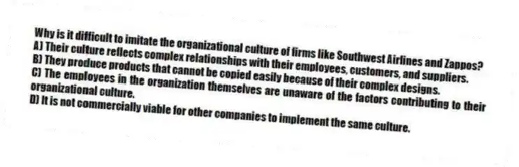 Why is it difficult to imitate the organizational culture of firms like Southwest Airlines and Zappos?
A) Their culture reflects complex relationships with their employees, customers, and suppliers.
B) They produce products that cannot be copied easily because of their complex designs.
C) The employees in the organization themselves are unaware of the factors contributing to their organizational culture.
D) It is not commercially viable for other companies to implement the same culture.