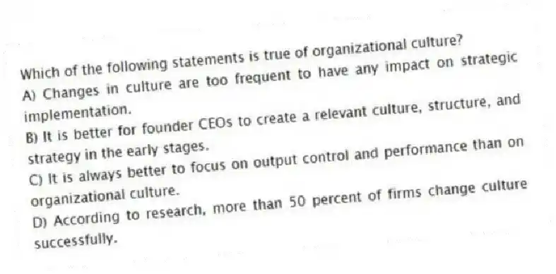 Which of the following statements is true of organizational culture?
A) Changes in culture are too frequent to have any impact on strategic implementation.
B) It is better for founder CEOs to create a relevant culture, structure, and strategy in the early stages.
C) It is always better to focus on output control and performance than on organizational culture.
D) According to research, more than 50 percent of firms change culture successfully.