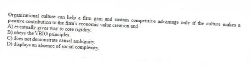 Organizational culture can help a firm gain and sustain competitive advantage only if the culture makes a positive contribution to the firm's economic value creation and
A) eventually gives way to core rigidity.
B) obeys the VRIO principles.
C) does not demonstrate causal ambiguity.
D) displays an absence of social complexity.