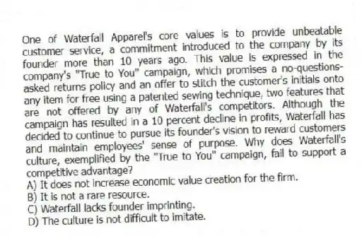 One of Waterfall Apparel's core values is to provide unbeatable customer service, a commitment introduced to the company by its founder more than 10 years ago. This value is expressed in the company's "True to You" campaign, which promises a no-questions-asked returns policy and an offer to stitch the customer's initials onto any item for free using a patented sewing technique, two features that are not offered by any of Waterfall's competitors. Although the campaign has resulted in a 10 percent decline in profits, Waterfall has decided to continue to pursue its founder's vision to reward customers and maintain employees' sense of purpose. Why does Waterfall's culture, exemplified by the "True to You" campaign, fail to support a competitive advantage?
A) It does not increase economic value creation for the firm.
B) It is not a rare resource.
C) Waterfall lacks founder imprinting.
D) The culture is not difficult to imitate.